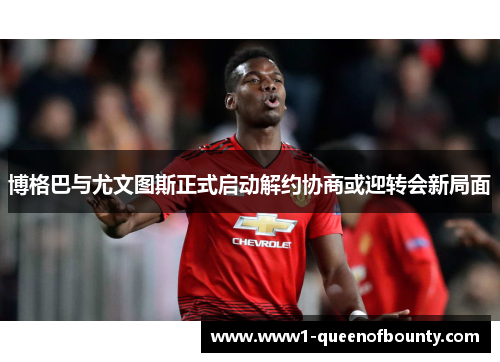 博格巴与尤文图斯正式启动解约协商或迎转会新局面