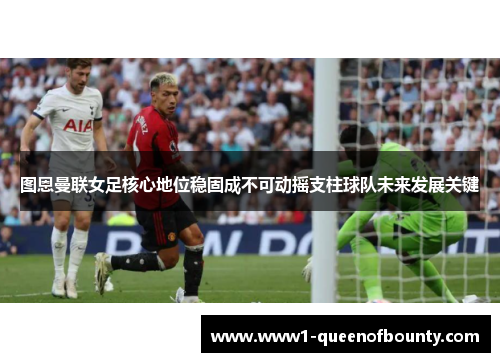 图恩曼联女足核心地位稳固成不可动摇支柱球队未来发展关键
